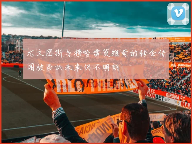 尤文图斯与穆哈雷莫维奇的转会传闻被否认未来仍不明朗