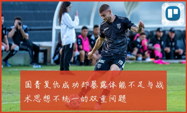 国青复仇成功却暴露体能不足与战术思想不统一的双重问题