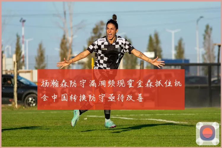 杨瀚森防守漏洞频现霍金森抓住机会中国转换防守亟待改善