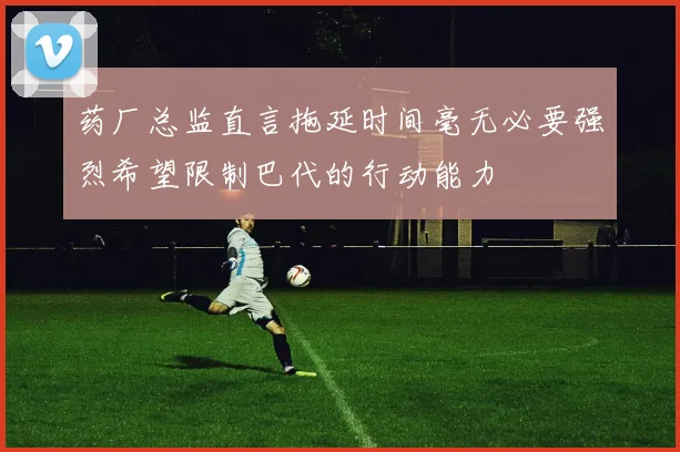 药厂总监直言拖延时间毫无必要强烈希望限制巴代的行动能力