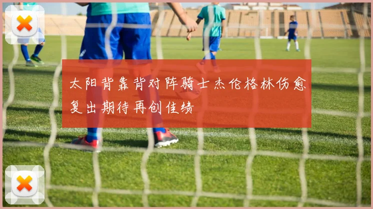 太阳背靠背对阵骑士杰伦格林伤愈复出期待再创佳绩