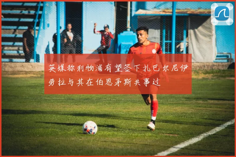 英媒称利物浦有望签下扎巴尔尼伊劳拉与其在伯恩茅斯共事过