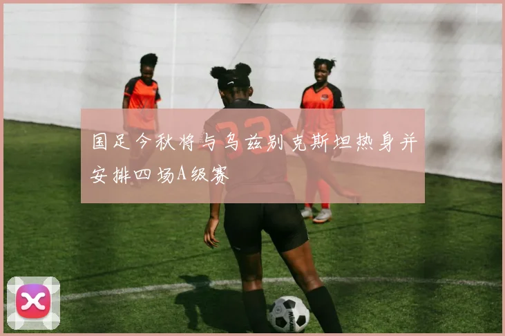 国足今秋将与乌兹别克斯坦热身并安排四场A级赛