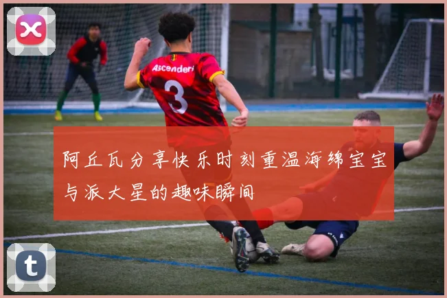 阿丘瓦分享快乐时刻重温海绵宝宝与派大星的趣味瞬间