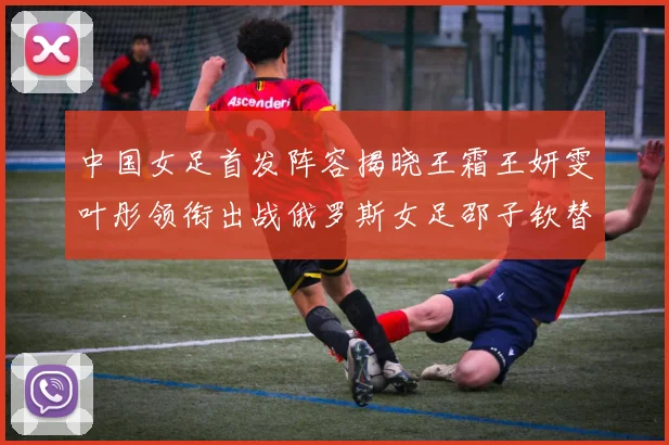 中国女足首发阵容揭晓王霜王妍雯叶彤领衔出战俄罗斯女足邵子钦替补待命