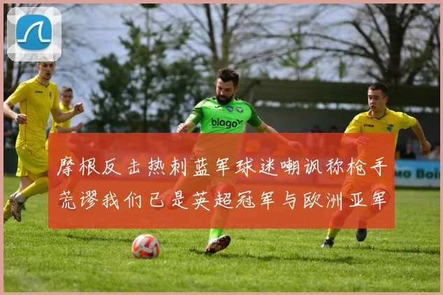 摩根反击热刺蓝军球迷嘲讽称枪手荒谬我们已是英超冠军与欧洲亚军