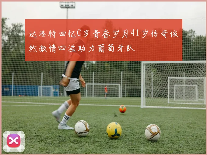 达洛特回忆C罗青春岁月41岁传奇依然激情四溢助力葡萄牙队