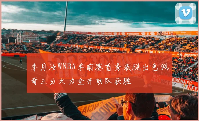 李月汝WNBA季前赛首秀表现出色佩奇三分火力全开助队获胜
