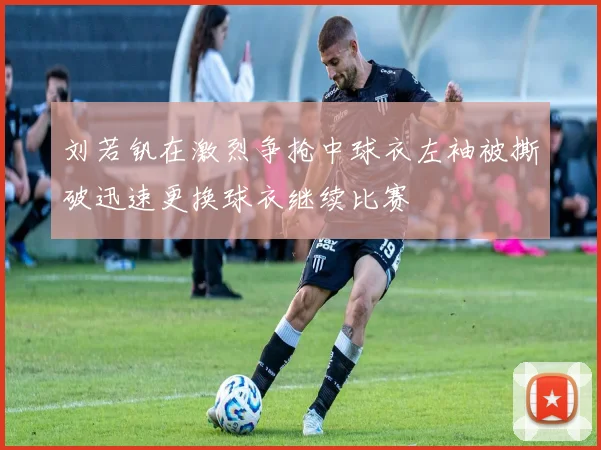 刘若钒在激烈争抢中球衣左袖被撕破迅速更换球衣继续比赛