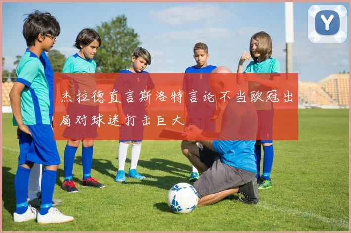 杰拉德直言斯洛特言论不当欧冠出局对球迷打击巨大