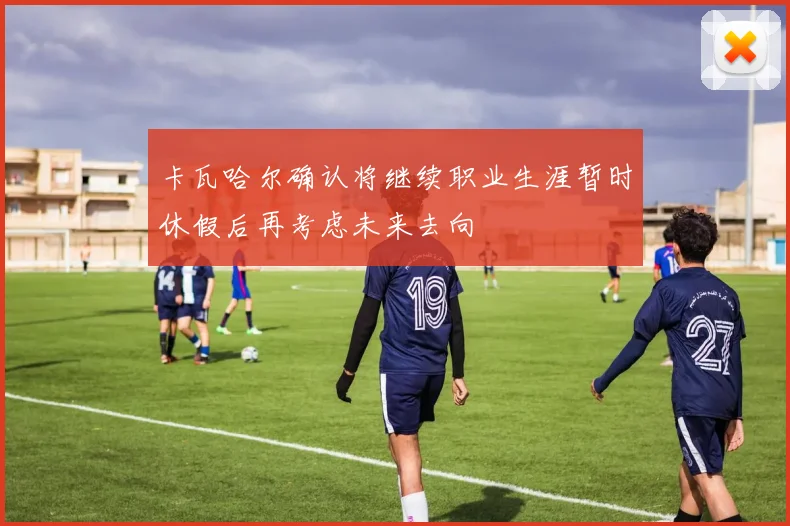 卡瓦哈尔确认将继续职业生涯暂时休假后再考虑未来去向
