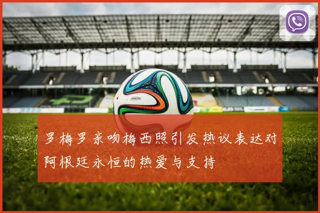 罗梅罗亲吻梅西照引发热议表达对阿根廷永恒的热爱与支持