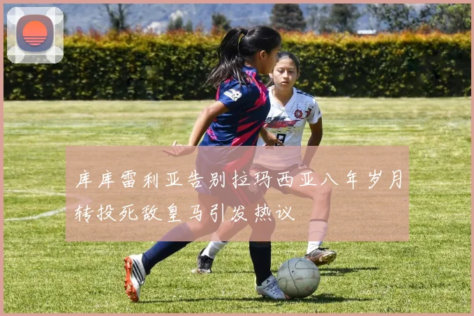库库雷利亚告别拉玛西亚八年岁月转投死敌皇马引发热议