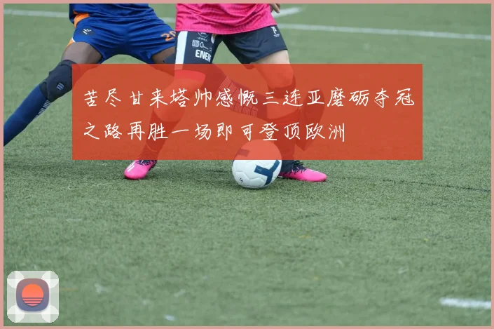 苦尽甘来塔帅感慨三连亚磨砺夺冠之路再胜一场即可登顶欧洲