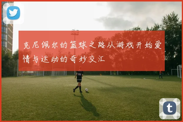 克尼佩尔的篮球之路从游戏开始爱情与运动的奇妙交汇