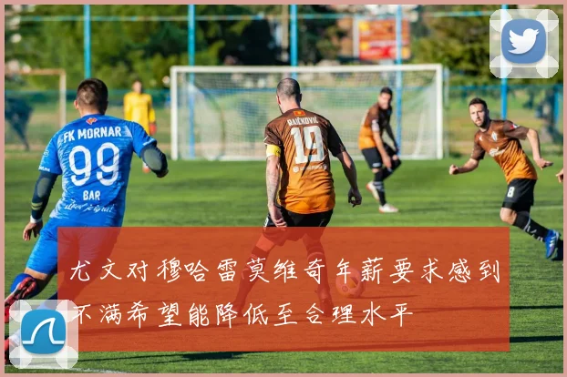 尤文对穆哈雷莫维奇年薪要求感到不满希望能降低至合理水平