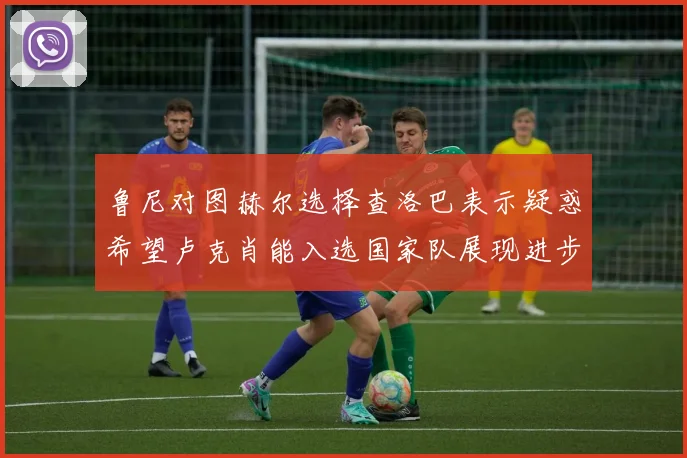 鲁尼对图赫尔选择查洛巴表示疑惑希望卢克肖能入选国家队展现进步
