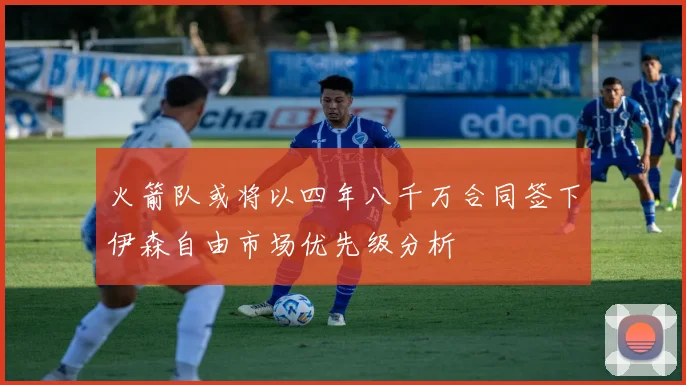 火箭队或将以四年八千万合同签下伊森自由市场优先级分析