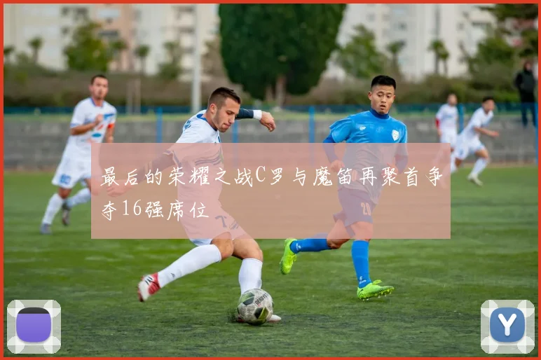 最后的荣耀之战C罗与魔笛再聚首争夺16强席位