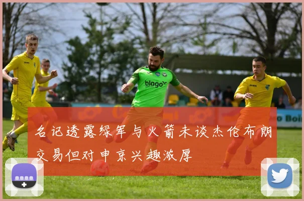 名记透露绿军与火箭未谈杰伦布朗交易但对申京兴趣浓厚