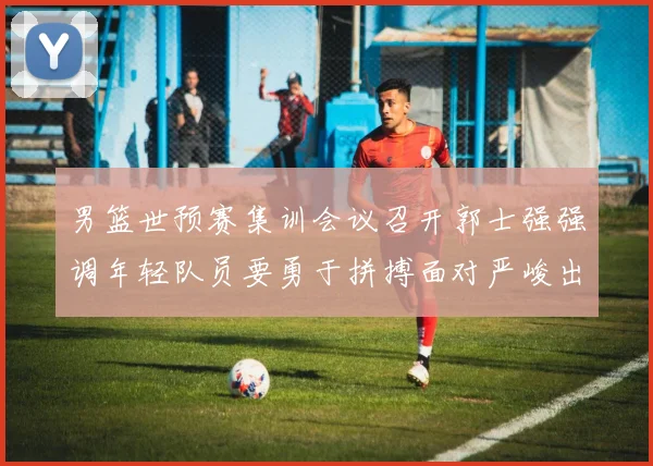 男篮世预赛集训会议召开郭士强强调年轻队员要勇于拼搏面对严峻出线形势