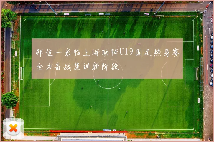 邵佳一亲临上海助阵U19国足热身赛全力备战集训新阶段