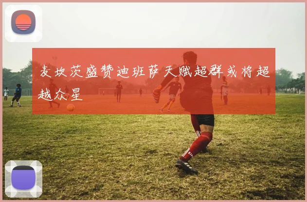 麦坎茨盛赞迪班萨天赋超群或将超越众星