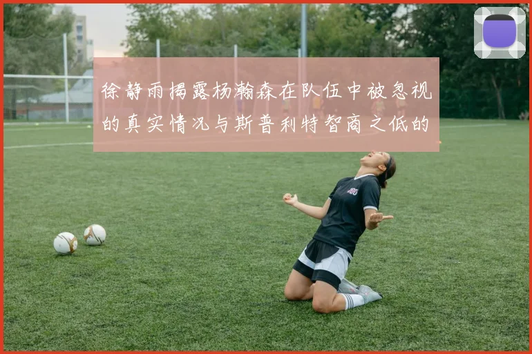 徐静雨揭露杨瀚森在队伍中被忽视的真实情况与斯普利特智商之低的尴尬真相